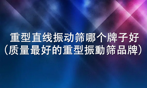 重型直线振动筛哪个牌子好（质量最好的重型振動筛品牌）
